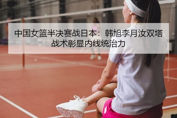 中国女篮半决赛战日本：韩旭李月汝双塔战术彰显内线统治力